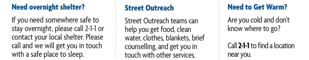 1st column reads:
Need overnight shelter? If you need somewhere safe to stay overnight, please call 2-1-1 or contact your local shelter. Please call and we will get you in touch with a safe place to sleep.
2nd column reads:
Street Outreach - Street outreach teams can help you get food, clean water, clothes, blankets, brief counselling, and get you in touch with other services.
3rd column reads:
Need to get warm? Are you cold and don't know where to go? Call 2-1-1 to find a location near you